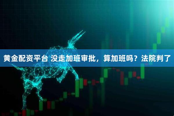 黄金配资平台 没走加班审批，算加班吗？法院判了