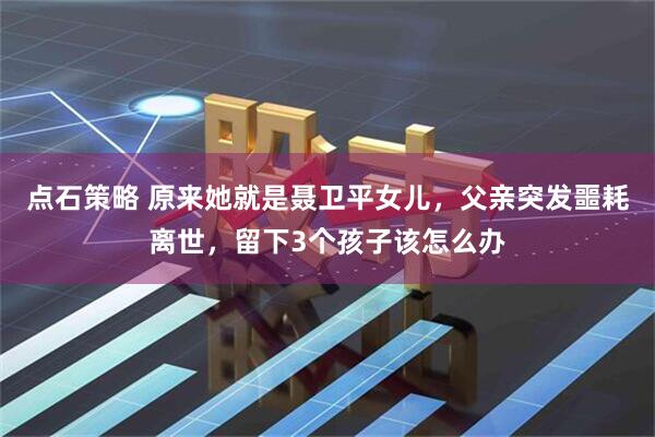 点石策略 原来她就是聂卫平女儿，父亲突发噩耗离世，留下3个孩子该怎么办