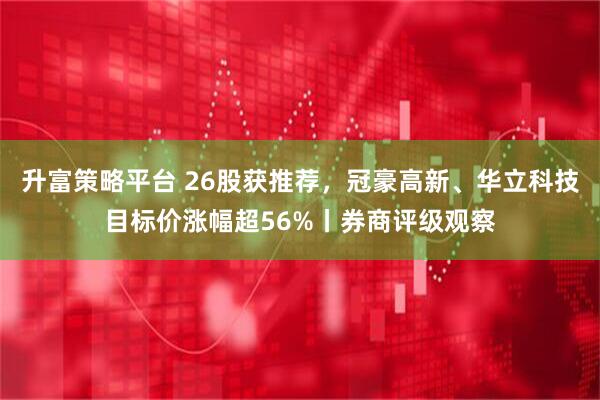 升富策略平台 26股获推荐，冠豪高新、华立科技目标价涨幅超56%丨券商评级观察