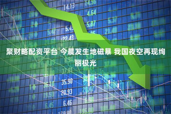 聚财略配资平台 今晨发生地磁暴 我国夜空再现绚丽极光