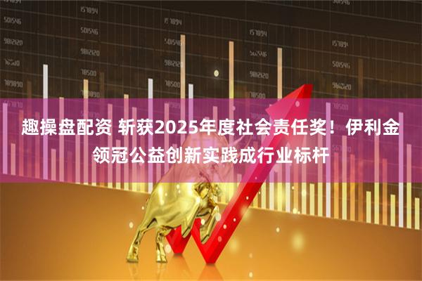 趣操盘配资 斩获2025年度社会责任奖！伊利金领冠公益创新实践成行业标杆
