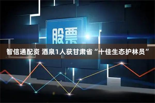 智信通配资 酒泉1人获甘肃省“十佳生态护林员”