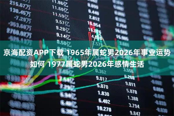 京海配资APP下载 1965年属蛇男2026年事业运势如何 1977属蛇男2026年感情生活