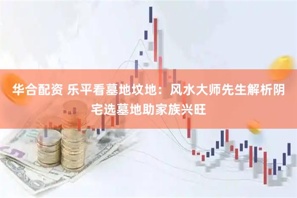 华合配资 乐平看墓地坟地：风水大师先生解析阴宅选墓地助家族兴旺