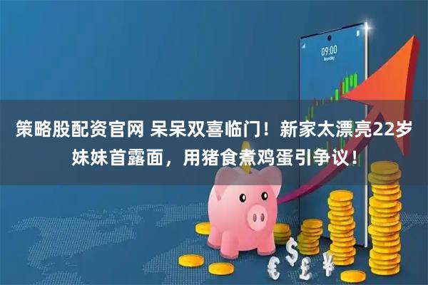 策略股配资官网 呆呆双喜临门！新家太漂亮22岁妹妹首露面，用猪食煮鸡蛋引争议！