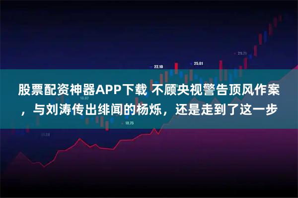 股票配资神器APP下载 不顾央视警告顶风作案，与刘涛传出绯闻的杨烁，还是走到了这一步