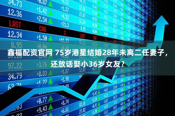 鑫福配资官网 75岁港星结婚28年未离二任妻子，还放话娶小36岁女友？