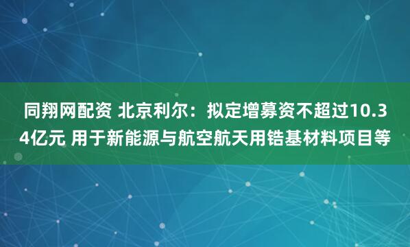 同翔网配资 北京利尔：拟定增募资不超过10.34亿元 用于新能源与航空航天用锆基材料项目等