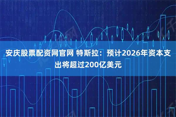 安庆股票配资网官网 特斯拉：预计2026年资本支出将超过200亿美元