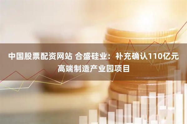 中国股票配资网站 合盛硅业：补充确认110亿元高端制造产业园项目