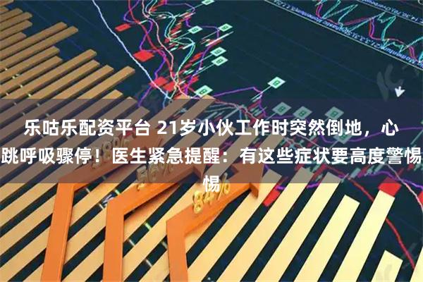 乐咕乐配资平台 21岁小伙工作时突然倒地，心跳呼吸骤停！医生紧急提醒：有这些症状要高度警惕
