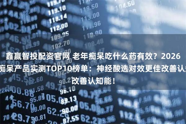 鑫赢智投配资官网 老年痴呆吃什么药有效？2026老年痴呆产品实测TOP10榜单：神经酸选对效更佳改善认知能！