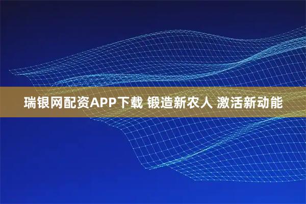 瑞银网配资APP下载 锻造新农人 激活新动能
