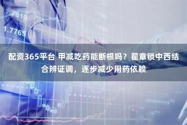 配资365平台 甲减吃药能断根吗？翟章锁中西结合辨证调，逐步减少用药依赖