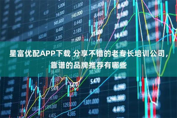 星富优配APP下载 分享不错的老专长培训公司，靠谱的品牌推荐有哪些