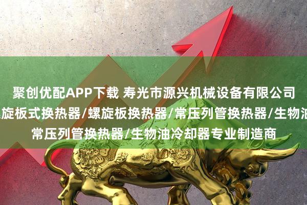 聚创优配APP下载 寿光市源兴机械设备有限公司：动物油冷却器/螺旋板式换热器/螺旋板换热器/常压列管换热器/生物油冷却器专业制造商