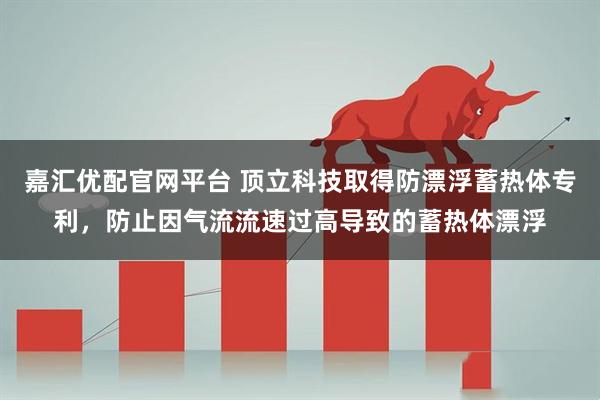 嘉汇优配官网平台 顶立科技取得防漂浮蓄热体专利，防止因气流流速过高导致的蓄热体漂浮