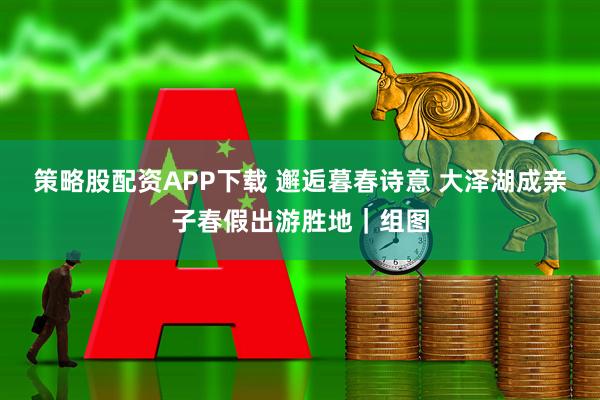策略股配资APP下载 邂逅暮春诗意 大泽湖成亲子春假出游胜地｜组图