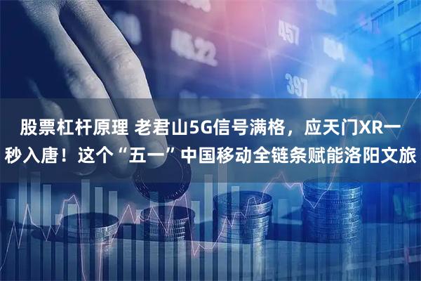 股票杠杆原理 老君山5G信号满格，应天门XR一秒入唐！这个“五一”中国移动全链条赋能洛阳文旅