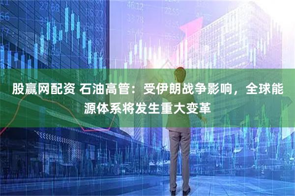 股赢网配资 石油高管：受伊朗战争影响，全球能源体系将发生重大变革