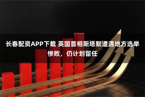 长春配资APP下载 英国首相斯塔默遭遇地方选举惨败，仍计划留任