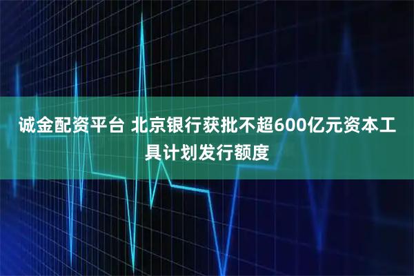 诚金配资平台 北京银行获批不超600亿元资本工具计划发行额度