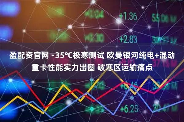 盈配资官网 -35℃极寒测试 欧曼银河纯电+混动重卡性能实力出圈 破寒区运输痛点