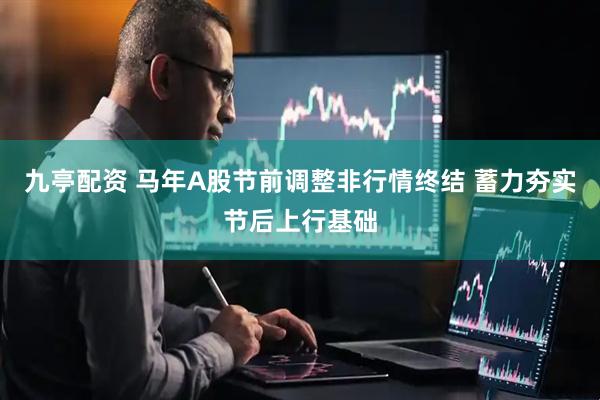 九亭配资 马年A股节前调整非行情终结 蓄力夯实节后上行基础
