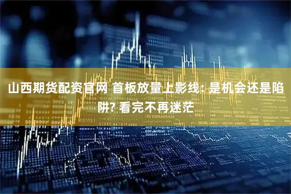 山西期货配资官网 首板放量上影线: 是机会还是陷阱? 看完不再迷茫